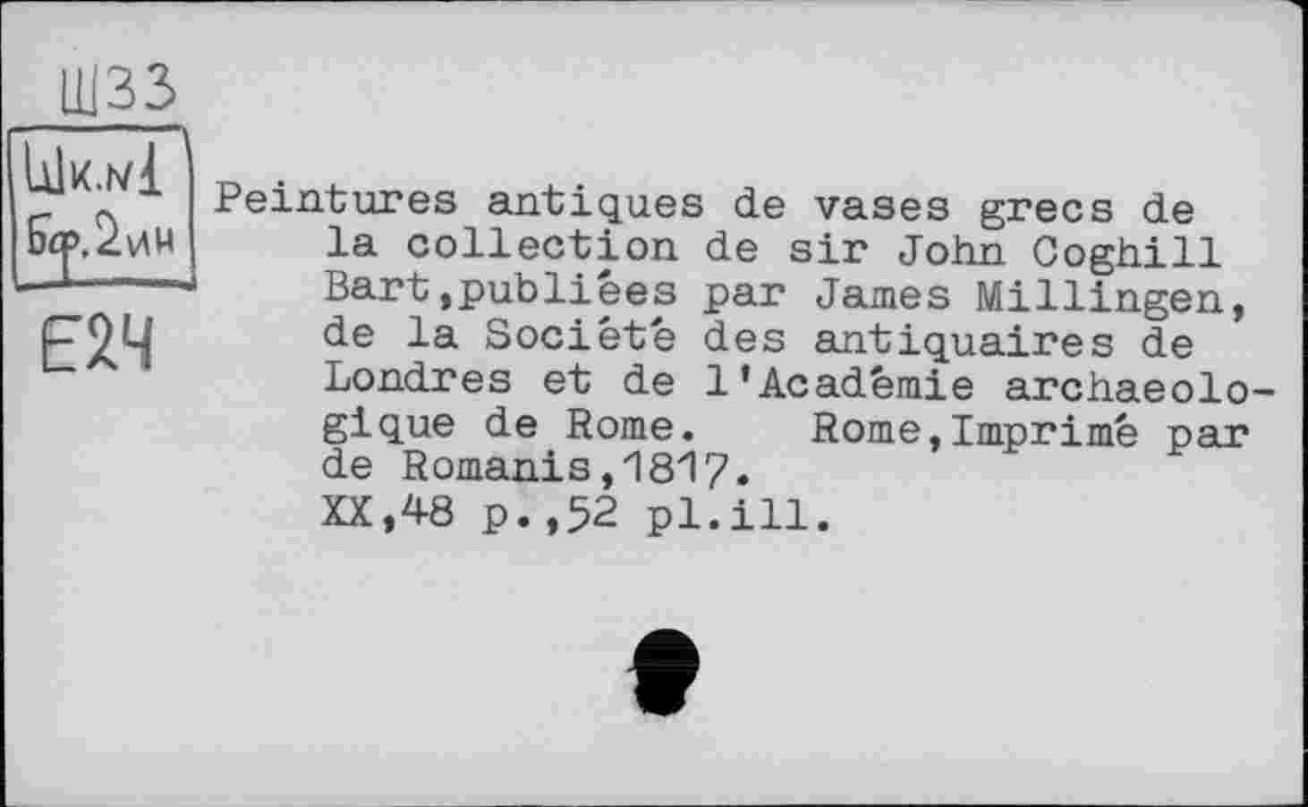 ﻿ШЗЗ
Iük.nI
Є2Ч
Peintures antiques de vases grecs de la collection de sir John Coghill Bart,publiées par James Millingen, de la Société des antiquaires de Londres et de 1’Académie archaeolo-gique de Rome. Rome,Imprimé par de Romanis,1817« XX,48 p.,52 pl.ill.